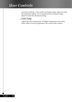 Page 22
22English ...

User Controls

  maximum peaking.  If you prefer a stronger image, adjust towards  
  the maximum setting.  For a smooth and more natural image,  
  adjust towards the minimum setting.
 Color Temp.
 Adjust the color temperature. At higher temperature, the screen  
  looks colder; at lower temperature, the screen looks warmer.  