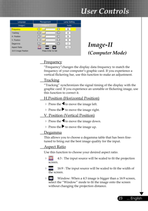 Page 23
23... English

User Controls

Image-II
(Computer Mode)
 Frequency
  “Frequency”changes the display data frequency to match the  
  frequency of your computer’s graphic card. If you experience a  
  vertical ﬂickering bar, use this function to make an adjustment.
 Tracking
  “Tracking” synchronizes the signal timing of the display with the  
  graphic card. If you experience an unstable or ﬂickering image, use  
  this function to correct it.
 H.Position (Horizontal Position)
  Press the  to move the...