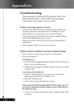 Page 32
32English ...

Appendices

Problem: No image appears on screen
 Ensure all the cables and power connections are correctly and  
  securely connected as described in the “Installation” section.
 Ensure the pins of connectors are not crooked or broken.
 Check if the projection lamp has been securely installed. Please  
  refer to the “Replacing the lamp” section.
 Make sure you have removed the lens cap and the projector is  
  switched on.
 Ensure that the “Hide” feature is not turned on.
Problem:...