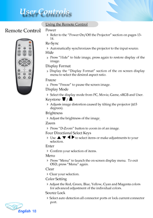 Page 18
English
User Controls

	Using	the	Remote	Control
	 Power		
		Refer	to	the	“Power	On/Off	the	Projector”	section	on	pages	13-14.
	Re-Sync
		Automatically	synchronizes	the	projector	to	the	input	source.
	Hide
		Press	“Hide”	 to	hide	 image,	 press	again	 to	restore	 display	 of	the	image.
	 Display	Format
	Display	 the	“Display	 Format”	section	of	the	 on	screen	 display	
menu	to	select	the	desired	aspect	ratio.
	 Freeze
		Press	“Freeze”	to	pause	the	screen	image.
	 Display	Mode
		Select...