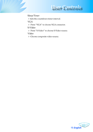 Page 19
English
User Controls

	 Sleep	Timer
	Sets	the	countdown	timer	interval.
	 VGA
		Press	“VGA”	to	choose	VGA	connector.
	 S-Video
		Press	“S-Video”	to	choose	S-Video	source.
	 Video
		Choose	composite	video	source.  