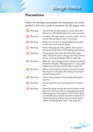 Page 3
English3
Usage Notice

Precautions
Follow all warnings, precautions and maintenance as recom-
mended in this user’s guide to maximize the life of your unit.
Warning-Do	not	look	into	the	projector’s	lens	when	the	
lamp	is	on.	The	bright	light	may	hurt	your	eyes.
Warning-To reduce the risk of fire or electric shock, do not 
expose	this	product	to	rain	or	moisture.
Warning-Please	do	not	open	or	disassemble	the	product	
as	this	may	cause	electric	shock.
Warning-When	changing	the	lamp,	please	allow	unit	to...