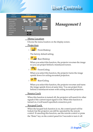 Page 23
English23
User Controls

	 Menu	Location
Choose	the	menu	location	on	the	display	screen.
	 Projection
				 Front-Desktop
The	factory	default	setting.
				 Rear-Desktop	
When	you	select	this	function,	the	projector	reverses	the	image	
so	you	can	project	behind	a	translucent	screen.
				 Front-Ceiling	
When	you	select	this	function,	the	projector	turns	the	image	
upside	down	for	ceiling-mounted	projection.
				 Rear-Ceiling	
When	you	select	this	function,	the	projector	reverses	and	turns	
the	image...