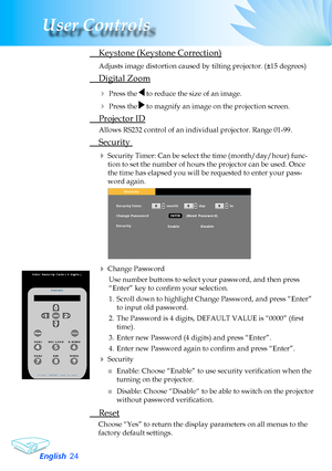 Page 24
English2
User Controls

 Keystone (Keystone Correction)
Adjusts image distortion caused by tilting projector. (±15 degrees)
	 Digital	Zoom
	Press	the		to	reduce	the	size	of	an	image.
	Press	the		to	magnify	an	image	on	the	projection	screen.
	 Projector	ID
Allows	RS232	control	of	an	individual	projector.	Range	01-99.
	Security	
	Security Timer: Can be select the time (month/day/hour) func-
tion	to	set	the	number	of	hours	the	projector	can	be	used.	Once	
the	time	has	elapsed	you	will	be	requested...