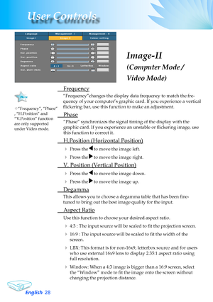 Page 28
English2
User Controls

Image-II
(Computer Mode / 
Video Mode)
	 Frequency
“Frequency”changes	the	display	data	frequency	to	match	the	fre-
quency	of	your	computer’s	graphic	card.	If	you	experience	a	vertical	
flickering bar, use this function to make an adjustment.
	 Phase
“Phase”	synchronizes	the	signal	timing	of	the	display	with	the	
graphic card. If you experience an unstable or flickering image, use 
this	function	to	correct	it.
 H.Position (Horizontal Position)
	Press	the		to	move	the	image...