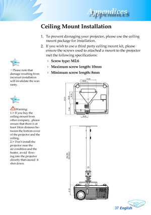 Page 37
English37
Appendices

Please	note	that	damage	resulting	from	incorrect	installation	will	invalidate	the	war-ranty.
Ceiling Mount Installation
1.	 To	prevent	damaging	your	projector,	please	use	the	ceiling	
mount	package	for	installation.
2.	 If	you	wish	to	use	a	third	party	ceiling	mount	kit,	please	
ensure	the	screws	used	to	attached	a	mount	to	the	projector	
met the following specifications:
		Screw type: M2.6
		Maximum screw length: 10mm
		Minimum screw length: 8mm
Warning:	1.>	If	you	buy	the...