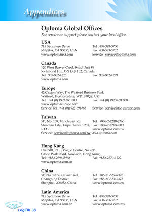 Page 38
English3
Appendices
Optoma Global Offices
For service or support please contact your local office.
USA
715	Sycamore	Drive		 Tel	:	408-383-3700
Milpitas,	CA	95035,	USA		 Fax:	408-383-3702	
www.optomausa.com	Service	:	service@optoma.com
Canada
120	West	Beaver	Creek	Road	Unit	#9
Richmond	Hill,	ON	L4B	1L2,	Canada
Tel	:	905-882-4228	Fax:	905-882-4229
www.optoma.com
Europe
42	Caxton	Way,	The	Watford	Business	Park	
Watford,	Hertfordshire,	WD18	8QZ,	UK	
Tel : +44 (0) 1923 691 800 Fax: +44 (0) 1923 691 888...