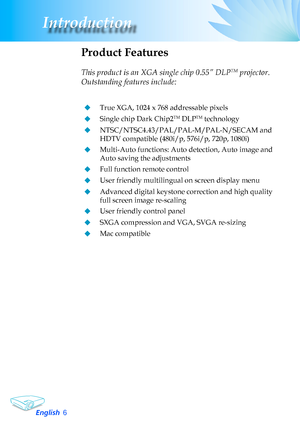 Page 6
English6
Introduction

Product Features
	
This product is an XGA single chip 0.55” DLPTM projector. 
Outstanding features include:
True	XGA,	1024	x	768	addressable	pixels
Single	chip	Dark	Chip2TM	DLPTM	technology
NTSC/NTSC4.43/PAL/PAL-M/PAL-N/SECAM	and	
HDTV compatible (480i/p, 576i/p, 720p, 1080i)
Multi-Auto	functions:	Auto	detection,	Auto	image	and	
Auto	saving	the	adjustments
Full	function	remote	control
User	friendly	multilingual	on	screen	display	menu	
Advanced	digital	keystone	correction...