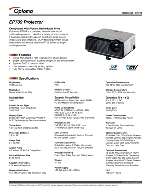 Page 1
Datasheet – EP709
© Copyright 2006 Optoma Technology, Inc. DLP® and the DLP logo are registered trademarks of Texas Instruments. All sp\
ecifications subject to change at any time.
HIGH-DEFINTION LIFESTYLE
EP709 Projector
Exceptional XGA Picture, Remarkable Price
Optoma’s EP709 is a portable, versatile and robust 
multimedia projector.  Ideal for a variety of environments, 
it has been designed to launch bright and large-screen 
images and presentations.  DLP® technology from Texas 
Instruments will...
