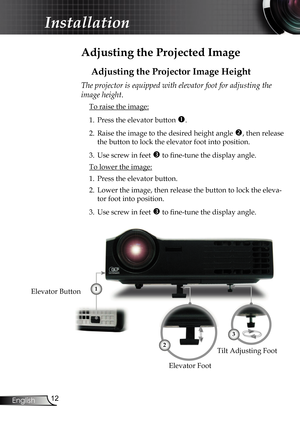 Page 12
12
English

Installation

 Adjusting the Projected Image
Adjusting the Projector Image Height
Tilt Adjusting Foot
Elevator Foot
Elevator Button
The projector is equipped with elevator foot for adjusting the 
image height.
 To raise the image:
1.  Press the elevator button 
.
2.  Raise the image to the desired height angle 
, then release 
the button to lock the elevator foot into position.
3.  Use screw in feet 
 to ﬁ  ne-tune the display angle. 
 To lower the image:
1.  Press the elevator button.
2....