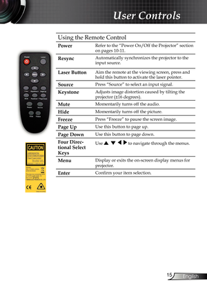 Page 15
15
English

 User Controls

Using the Remote 
Control

Power
Refer to the “Power On/Off the Projector” section 
on pages 10-11.
Resync Automatically synchronizes the projector to the 
input source.
Laser ButtonAim the remote at the viewing screen, press and 
hold this button to activate the laser pointer.
SourcePress “Source” to select an input signal.
KeystoneAdjusts image distortion caused by tilting the 
projector (±16 degrees).
MuteMomentarily turns off the audio.
HideMomentarily turns off the...