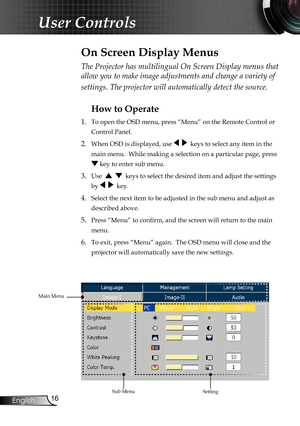 Page 16
16
English

User Controls

The Projector has multilingual On Screen Display menus that 
allow you to make image adjustments and change a variety of 
settings. The projector will automatically detect the source. 
How to Operate 
1.  To open the OSD menu, press “Menu” on the Remote Control or 
Control Panel.
2. When OSD is displayed, use     keys to select any item in the 
main menu.  While making a selection on a particular page, press 
 key to enter sub menu.
3. Use      keys to select the desired item...