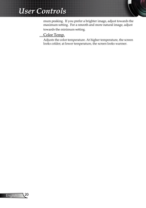 Page 20
20
English

User Controls

mum peaking.  If you prefer a brighter image, adjust towards the 
maximum setting.  For a smooth and more natural image, adjust 
towards the minimum setting.
 Color Temp.
Adjusts the color temperature. At higher temperature, the screen 
looks colder; at lower temperature, the screen looks warmer.    