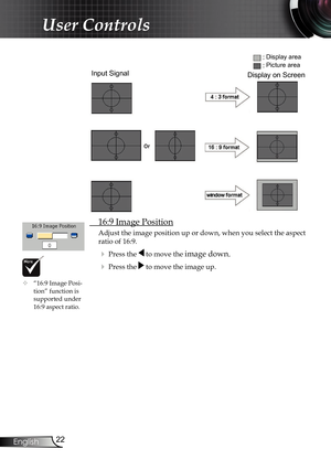 Page 22
22
English

User Controls

 16:9 Image Position
Adjust the image position up or down, when you select the aspect 
ratio of 16:9.
 Press the  to move the image down.
 Press the  to move the image up.
Input Signal
Display area
Picture area
Display on ScreenDisplay on Screen
 “16:9 Image Posi-tion” function is  supported under 16:9 aspect ratio.     