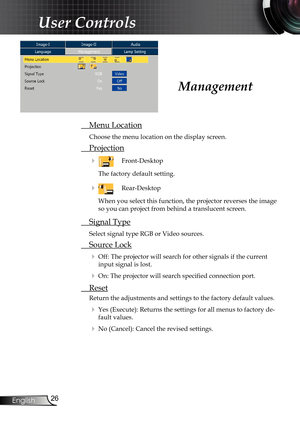 Page 26
26
English

User Controls

 Menu Location
Choose the menu location on the display screen.
 Projection
    Front-Desktop
The factory default setting. 
   Rear-Desktop 
When you select this function, the projector reverses the image 
so you can project from behind a translucent screen.
 Signal Type
Select signal type RGB or Video sources.
 Source Lock
 Off: The projector will search for other signals if the current 
input signal is lost.
 On: The projector will search speciﬁ  ed connection port....