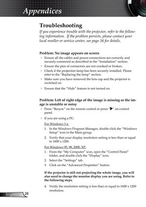 Page 28
28
English

Appendices

Problem: No image appears on screen
 Ensure all the cables and power connections are correctly and 
securely connected as described in the “Installation” section.
 Ensure the pins of connectors are not crooked or broken.
 Check if the projection lamp has been securely installed. Please 
refer to the “Replacing the lamp” section.
 Make sure you have removed the lens cap and the projector is 
switched on.
 Ensure that the “Hide” feature is not turned on.
Problem: Left of right...