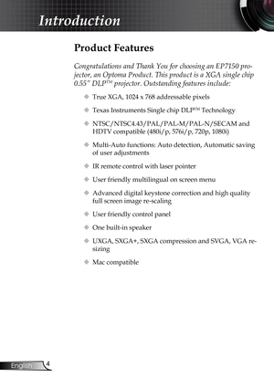 Page 4
4
English

 Introduction

 Product Features
 
Congratulations and Thank You for choosing an EP7150 pro-
jector, an Optoma Product. This product is a XGA single chip 
0.55” DLPTM projector. Outstanding features include:
 True XGA, 1024 x 768 addressable pixels
 Texas Instruments Single chip DLPTM Technology
 NTSC/NTSC4.43/PAL/PAL-M/PAL-N/SECAM and 
HDTV compatible (480i/p, 576i/p, 720p, 1080i)
 Multi-Auto functions: Auto detection, Automatic saving 
of user adjustments
 IR remote control with laser...