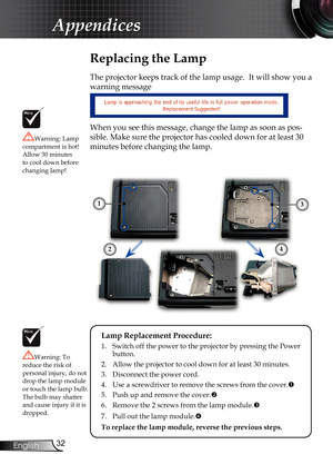 Page 32
32
English

Appendices

 Replacing the Lamp
The projector keeps track of the lamp usage.  It will show you a 
warning message 
When you see this message, change the lamp as soon as pos-
sible. Make sure the projector has cooled down for at least 30 
minutes before changing the lamp. 
Warning: Lamp compartment is hot!  Allow 30 minutes to cool down before changing lamp!
Warning: To reduce the risk of 
personal injury, do not drop the lamp module or touch the lamp bulb. The bulb may shatter and cause...