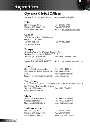 Page 34
34
English

Appendices

Optoma Global Ofﬁ  ces
For service or support please contact your local ofﬁ ce.
USA
715 Sycamore Drive  Tel : 408-383-3700
Milpitas, CA 95035, USA  Fax: 408-383-3702
www.optomausa.comService : service@optoma.comservice@optoma.com
Canada
5630 Kennedy Road, Mississauga,
ON, L4Z 2A9, Canada
Tel : 905-882-4228Fax: 905-882-4229
www.optoma.com
Europe
42 Caxton Way, The Watford Business Park 
Watford, Hertfordshire, WD18 8QZ, UK
Tel : +44 (0) 1923 691 800  Fax: +44 (0) 1923 691 888...