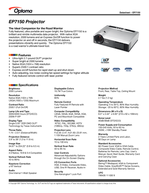 Page 1Datasheet – EP7150
© Copyright 2007 Optoma Technology, Inc. DLP® and the DLP logo are registered trademarks of Texas Instruments. All sp\
ecifications subject to change at any time.
EP7150 Projector
The Ideal Companion for the Road Warrior
Fully featured, ultra-portable and super-bright, the Optoma EP7150 is a \
brilliant and nimble multimedia data projector.  With native XGA 
resolution, 2000 lumens and an Express On/Off function to power 
the projector on and off in seconds, the EP7150 delivers...