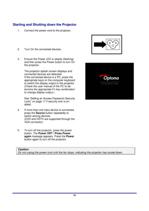 Page 16 
Setup and Operation 
 16
Starting and Shutting down the Projector 
1.  Connect the power cord to the projector. 
2.  Turn On the  connected devices.  
 
3. 
Ensure the Power LED is steady (flashing) 
and then press the Power button to turn On 
the projector.  
 
The projector splash screen displays and 
connected devices are detected. 
If the connected device is a PC, press the 
appropriate keys on the computer keyboard 
to switch the display output to the projector. 
(Check the user manual of the PC...