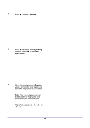 Page 18 
Setup and Operation 
 18
3.   
Press  ▲▼ to select  Security.  
4.  
Press  ▲▼ to select  Security Setting 
and then press  ◄► to select  En-
able/Disable .  
5.  
When the security setting is  Enabled, 
you are prompted to enter a password 
soon after the projector is powered on. 
 
Note: If the incorrect password is en-
tered three times the projector auto 
shutdowns down after 10 seconds. 
 
The default password is:        
  . 
  