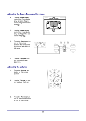 Page 21 
Setup and Operation 
 21
Adjusting the Zoom, Focus and Keystone 
4.   Use the  Image-zoom  
control (on the projector 
only) to resize the pro-
jected image and screen 
size 
B.  
5.  
Use the  Image-focus  
control (on the projector 
only) to sharpen the pro-
jected image 
A.  
 
6.  
Press the Keystone  but-
ton on the remote 
control. The correspond-
ing buttons are seen on 
the panel 
7.   Use the  Keystone  but-
ton to correct image 
distortion. 
 
Adjusting the Volume 
1.  Press the Volume +/-...