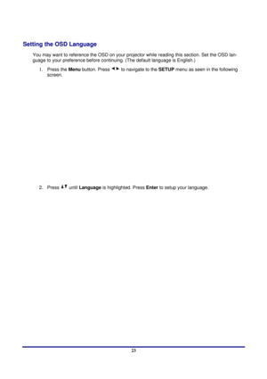 Page 23 
Setup and Operation 
 23
Setting the OSD Language 
You may want to reference the OSD on your projec tor while reading this section. Set the OSD lan-
guage to your preference before conti nuing. (The default language is English.) 
1. Press the Menu button. Press  to navigate to the SETUP menu as seen in the following 
screen.
 
 
2. Press  until  Language  is highlighted. Press  Enter to setup your language. 
  