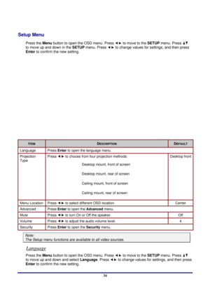 Page 34 
Menu Setting 
 34
Setup Menu 
Press the Menu button to open the OSD menu. Press  to move to the  SETUP menu. Press  
to move up and down in the  SETUP menu. Press 
 to change values for settings, and then press 
Enter to confirm the new setting. 
 
ITEM DESCRIPTION DEFAULT 
Language Press  Enter to open the language menu. 
Projection 
Type  Press  to choose from four projection methods: 
 
 
 
 
 
 
Desktop mount, front of screen 
 Desktop mount, rear of screen 
 Ceiling mount, front of screen...