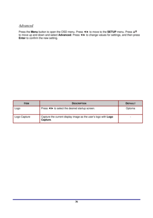 Page 36 
Menu Setting 
 36
Advanced 
Press the Menu button to open the OSD menu. Press  to move to the  SETUP menu. Press  
to move up and down and select Advanced . Press 
 to change values for settings, and then press 
Enter to confirm the new setting. 
 
ITEM DESCRIPTION DEFAULT 
Logo Press   to select the desired startup screen. Optoma 
Logo Capture 
Capture the current disp lay image as the user’s logo with  Logo 
Capture.   - 
  