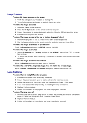 Page 48 
Appendices 
 48
Image Problems 
Problem: No image appears on the screen 
1.  Verify the settings on your notebook or desktop PC. 
2.  Turn off all equipment and power on again in the correct order. 
Problem: The image is blurred  
1. Adjust the  Focus on the projector. 
2.  Press the  Re-Sy
 nc button on the remote control or projector. 
3.  Ensure the projector-to-screen distance is with in the 10-meter (33-feet) specified range. 
4.  Check that the projector lens is clean. 
Problem: The image is...