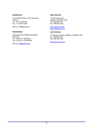 Page 51 
Appendices 
 51
Scandinavia 
Grev Wedels Plass 2, 3015 Drammen 
Norway 
Tel: +47 32 26 89 90 
Fax: +47 32 83 78 98 
Service: info@optoma.no 
 
Deutschland 
Werftstrasse 25, D40549 Düsseldorf 
Germany 
Tel: +49 (0) 211 506 6670 
Fax: +49 (0) 211 506 66799 
Service:  info@optoma.de
 
Latin America 
715 Sycamore Drive  
Milpitas, CA 95035, USA  
Tel: 408-383-3700  
Fax: 408-383-3702 
www.optoma.com.br
 
www.optoma.com.mx
Latin America 
715 Sycamore Drive, Milpitas, CA 95035, USA 
Tel: 408-383-3700 
Fax:...