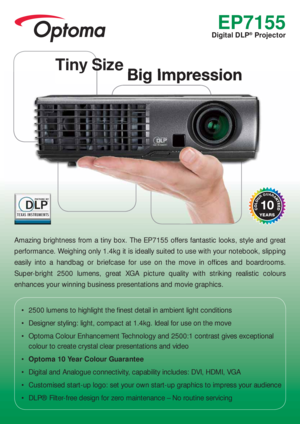 Page 1EP7155
Digital DLP® Projector
Amazing brightness from a tiny box. The EP7155 offers fantastic looks, style and great 
performance. Weighing only 1.4kg it is ideally suited to use with your notebook, slipping 
easily into a handbag or briefcase for use on the move in ofﬁ ces and boardrooms. 
Super-bright 2500 lumens, great XGA picture quality with striking realistic colours 
enhances your winning business presentations and movie graphics.
•  2500 lumens to highlight the ﬁ nest detail in ambient light...