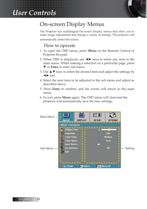 Page 22English
On-screen Display Menus
The  Projector  has  multilingual  On-screen  Display  menus  that  allow  you  to 
make image adjustments and change a variety of settings. The projector will 
automatically detect the source.
How to operate
1.  To  open  the  OSD  menu,  press Menu  on  the  Remote  Control  or 
Projector Keypad.
2.  When  OSD  is  displayed,  use  ◄►  keys  to  select  any  item  in  the  main menu. While making a selection on a particular page, press 
▼ or Enter to enter sub...