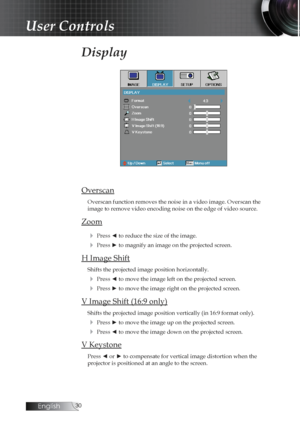 Page 30English0
Display
Overscan
Overscan function removes the noise in a video image. Overscan the  
image to remove video encoding noise on the edge of video source.
Zoom4
 Press ◄ to reduce the size of the image.
4 Press ► to magnify an image on the projected screen.
H Image Shift
Shifts the projected image position horizontally.
4 Press ◄ to move the image left on the projected screen.
4 Press ► to move the image right on the projected screen.
V Image Shift (16:9 only)
Shifts the projected image...