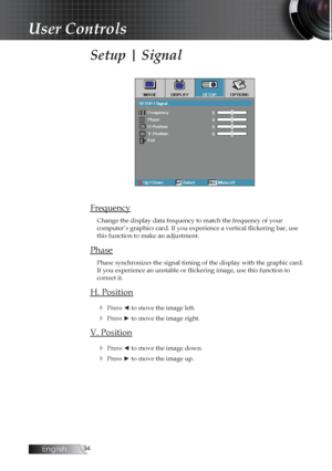 Page 34English
Setup | Signal
Frequency
Change the display data frequency to match the frequency of your  
computer’s graphics card. If you experience a vertical flickering bar, use 
this function to make an adjustment.
Phase
Phase synchronizes the signal timing of the display with the graphic car\
d. 
If you experience an unstable or flickering image, use this function to  
correct it.
H. Position
4
 Press ◄ to move the image left.
4 Press ► to move the image right.
V. Position4
 Press ◄ to move the...