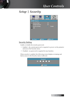 Page 37English
Setup | Security
Security Setting
Enable or disable the security password.
4  Enabled—the  current  password  is  required  to  power  on  the  projector  and access the Security menu.
4 Disabled—no password is required for any function.
When security is enabled, the following screen displays at startup and 
before access to the Security menu is allowed:
User Controls 