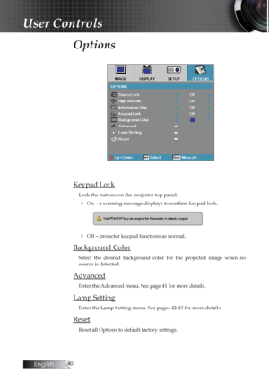 Page 40English0
Options
Keypad Lock
Lock the buttons on the projector top panel.
4 On—a warning message displays to confirm keypad lock.
4 Off—projector keypad functions as normal.
Background Color
Select  the  desired  background  color  for  the  projected  image  when  no 
source is detected.
Advanced
Enter the Advanced menu. See page 41 for more details.
Lamp Setting
Enter the Lamp Setting menu. See pages 42-43 for more details.
Reset
Reset all Options to default factory settings.
User Controls 