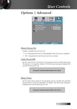 Page 41English
Options | Advanced
Direct Power On
Enable or disable Direct Power On.
4 On—the projector powers on automatically when AC power is supplied.
4 Off— the projector must be powered on as normal.
Auto Power Off
Set  the  Auto  Power  Off  interval.  The  projector  powers  off  the  lamp  after 
30 minutes of no signal by default. The following warning is displayed 60 
seconds before power off.
Sleep Timer
Set  the  Sleep  Timer  interval.  The  projector  powers  off  after  the  specified...