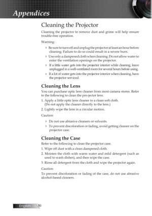 Page 50English0
Appendices
Cleaning the Projector
Cleaning  the  projector  to  remove  dust  and  grime  will  help  ensure 
trouble-free operation. 
Warning:
4 Be sure to turn off and unplug the projector at least an hour before cleaning. Failure to do so could result in a severe burn.
4 Use only a dampened cloth when cleaning. Do not allow water to enter the ventilation openings on the projector. 
4  If a little water gets into the projector interior while cleaning, leave unplugged in a well-ventilated...