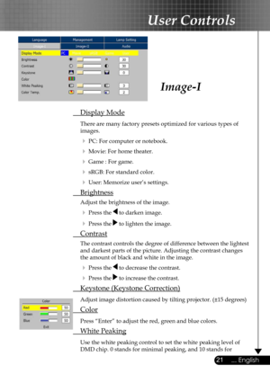 Page 21
21... English

User Controls

Image-I
 Display Mode
 There are many factory presets optimized for various types of  
  images.  
  PC: For computer or notebook.
  Movie: For home theater.
  Game : For game.
  sRGB: For standard color.
  User: Memorize user’s settings.
 Brightness
 Adjust the brightness of the image.
  Press the  to darken image.
  Press the  to lighten the image.
 Contrast
 The contrast controls the degree of difference between the lightest  
  and darkest parts of the picture....