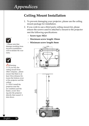 Page 38
38English ...
Appendices
Please note that damage resulting from incorrect installation will invalidate the war-ranty.
Ceiling Mount Installation
1.  To prevent damaging your projector, please use the ceiling 
mount package for installation.
2.  If you wish to use a third party ceiling mount kit, please 
ensure the screws used to attached a mount to the projector 
met the following speciﬁcations:
  Screw type: M2.6
  Maximum screw length: 10mm
  Minimum screw length: 8mm
Warning: 1.> If you buy the...