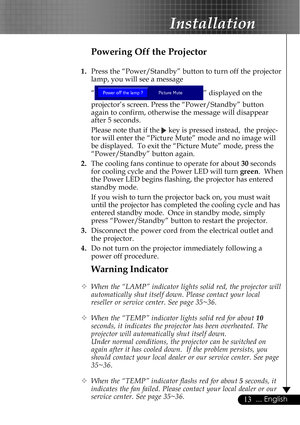 Page 1313... English
Warning Indicator
™When the “LAMP” indicator lights solid red, the projector will
automatically shut itself down. Please contact your local
reseller or service center. See page 35~36.
™When the “TEMP” indicator lights solid red for about 10
seconds, it indicates the projector has been overheated. The
projector will automatically shut itself down.
Under normal conditions, the projector can be switched on
again after it has cooled down.  If the problem persists, you
should contact your local...