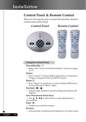 Page 1616English ...
Remote Control Control Panel
Control Panel & Remote Control
There are two ways for you to control the functions: Remote
Control and Control Panel.
Using the Control Panel
Power/Standby  
4Refer to the “Power On/Off the Projector” section on pages
12-13.
Source
4Press “Source” to choose RGB, Component-p, Component-i,
S-Video, Composite Video and HDTV sources.
Menu 
4Press “Menu” to launch the on screen display (OSD) menu.
To exit OSD, press “Menu” again.
Keystone   / 
4Adjusts image...