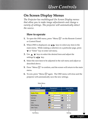 Page 1919... English
The Projector has multilingual On Screen Display menus
that allow you to make image adjustments and change a
variety of settings. The projector will automatically detect
the source.
How to operate
1.To open the OSD menu, press “Menu ” on the Remote Control
or Control Panel.
2.When OSD is displayed, use     keys to select any item in the
main menu.  While making a selection on a particular page, press
 or “Enter” key to enter sub menu.
3.Use      keys to select the desired item and adjust...