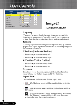 Page 2424English ...
Image-II
(Computer Mode)
User Controls
Frequency
“Frequency”changes the display data frequency to match the
frequency of your computer’s graphic card. If you experience a
vertical flickering bar, use this function to make an adjustment.
Tracking
“Tracking” synchronizes the signal timing of the display with the
graphic card. If you experience an unstable or flickering image, use
this function to correct it.
H.Position (Horizontal Position)
4
Press the  to move the image left.
4Press the  to...