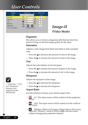 Page 2626English ...
Image-II
(Video Mode)
User Controls
Degamma
This allows you to choose a degamma table that has been fine-
tuned to bring out the best image quality for the input.
Saturation
Adjusts a video image from black and white to  fully saturated
color.
4Press the  to decrease the amount of color in the image.
4Press the  to increase the amount of color in the image.
Tint
Adjusts the color balance of red and green.
4Press the  to increase the amount of green in the image.
4Press the  to increase the...