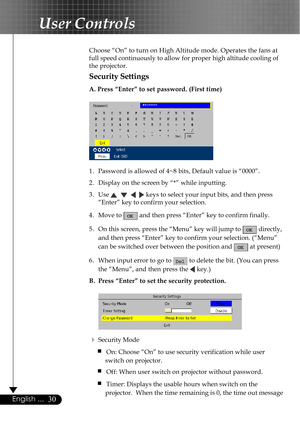 Page 3030English ...
Choose “On” to turn on High Altitude mode. Operates the fans at
full speed continuously to allow for proper high altitude cooling of
the projector.
Security Settings
A. Press “Enter” to set password. (First time)
1. Password is allowed of 4~8 bits, Default value is “0000”.
2. Display on the screen by “*” while inputting.
3. Use 
       keys to select your input bits, and then press
“Enter” key to confirm your selection.
4. Move to 
 and then press “Enter” key to confirm finally.
5. On this...