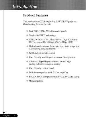 Page 44English ...
Product Features
This product is an XGA single chip 0.55” DLPTM projector.
Outstanding features include:
‹True XGA, 1024 x 768 addressable pixels
‹Single chip DLP
TM technology
‹NTSC/NTSC4.43/PAL/PAL-M/PAL-N/SECAM and
HDTV compatible (480i/p, 576i/p, 720p, 1080i)
‹Multi-Auto functions: Auto detection, Auto image and
Auto saving the adjustments
‹Full function remote control
‹User friendly multilingual on screen display menu
‹Advanced digital keystone correction and high
quality full screen...