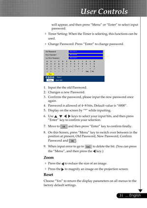 Page 3131... English
User Controls
will appear, and then press “Menu” or “Enter” to select input
password.
4Timer Setting: When the Timer is selecting, this functions can be
used.
4Change Password: Press “Enter” to change password.
1. Input the the old Password.
2. Changes a new Password.
3. Confirms the password, please input the new password once
again.
4. Password is allowed of 4~8 bits, Default value is “0000”.
5. Display on the screen by “*” while inputting.
6. Use 
       keys to select your input bits,...